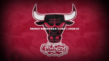 易胜博体育-巅峰对决引爆全场 万众瞩目下上演经典之战